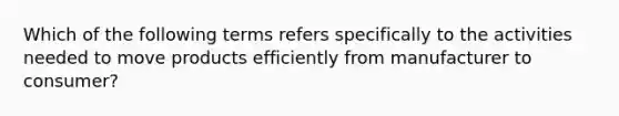 Which of the following terms refers specifically to the activities needed to move products efficiently from manufacturer to consumer?