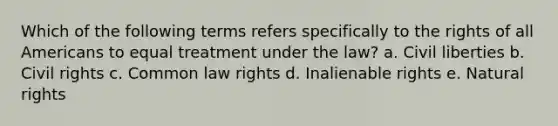 Which of the following terms refers specifically to the rights of all Americans to equal treatment under the law? a. Civil liberties b. Civil rights c. Common law rights d. Inalienable rights e. Natural rights