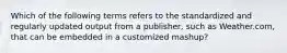 Which of the following terms refers to the standardized and regularly updated output from a​ publisher, such as​ Weather.com, that can be embedded in a customized​ mashup?