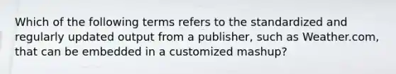 Which of the following terms refers to the standardized and regularly updated output from a​ publisher, such as​ Weather.com, that can be embedded in a customized​ mashup?