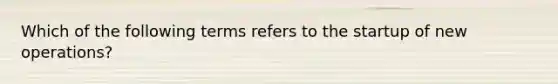 Which of the following terms refers to the startup of new​ operations?