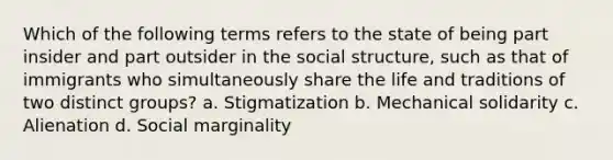 Which of the following terms refers to the state of being part insider and part outsider in the social structure, such as that of immigrants who simultaneously share the life and traditions of two distinct groups? a. Stigmatization b. Mechanical solidarity c. Alienation d. Social marginality