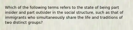 Which of the following terms refers to the state of being part insider and part outsider in the social structure, such as that of immigrants who simultaneously share the life and traditions of two distinct groups?