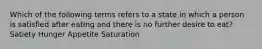 Which of the following terms refers to a state in which a person is satisfied after eating and there is no further desire to eat? ﻿﻿﻿Satiety ﻿﻿﻿Hunger ﻿﻿﻿Appetite ﻿﻿﻿Saturation