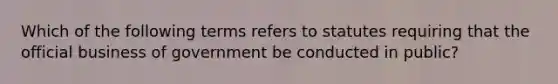 Which of the following terms refers to statutes requiring that the official business of government be conducted in public?