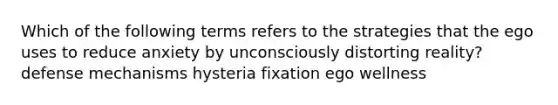 Which of the following terms refers to the strategies that the ego uses to reduce anxiety by unconsciously distorting reality? defense mechanisms hysteria fixation ego wellness