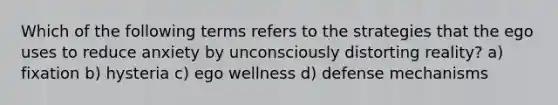 Which of the following terms refers to the strategies that the ego uses to reduce anxiety by unconsciously distorting reality? a) fixation b) hysteria c) ego wellness d) defense mechanisms