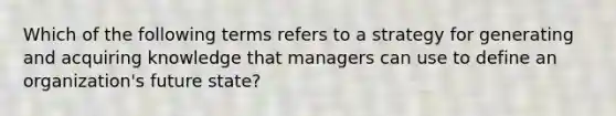 Which of the following terms refers to a strategy for generating and acquiring knowledge that managers can use to define an organization's future state?