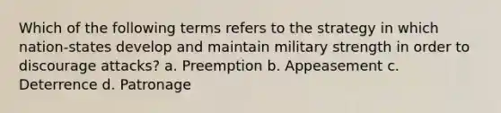 Which of the following terms refers to the strategy in which nation-states develop and maintain military strength in order to discourage attacks? a. Preemption b. Appeasement c. Deterrence d. Patronage