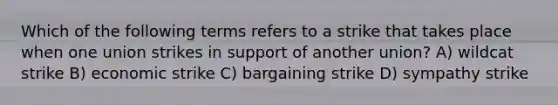 Which of the following terms refers to a strike that takes place when one union strikes in support of another union? A) wildcat strike B) economic strike C) bargaining strike D) sympathy strike