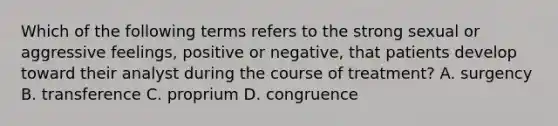 Which of the following terms refers to the strong sexual or aggressive feelings, positive or negative, that patients develop toward their analyst during the course of treatment? A. surgency B. transference C. proprium D. congruence