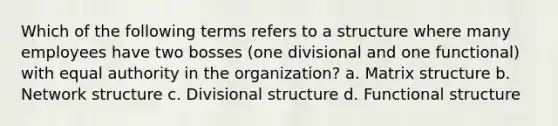 Which of the following terms refers to a structure where many employees have two bosses (one divisional and one functional) with equal authority in the organization? a. Matrix structure b. Network structure c. Divisional structure d. Functional structure