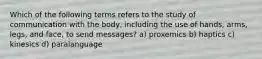 Which of the following terms refers to the study of communication with the body, including the use of hands, arms, legs, and face, to send messages? a) proxemics b) haptics c) kinesics d) paralanguage