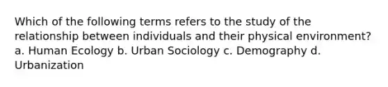 Which of the following terms refers to the study of the relationship between individuals and their physical environment? a. Human Ecology b. Urban Sociology c. Demography d. Urbanization