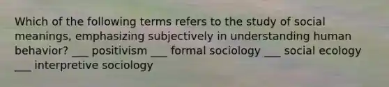 Which of the following terms refers to the study of social meanings, emphasizing subjectively in understanding human behavior? ___ positivism ___ formal sociology ___ social ecology ___ interpretive sociology