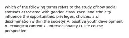 Which of the following terms refers to the study of how social statuses associated with gender, class, race, and ethnicity influence the opportunities, privileges, choices, and discrimination within the society? A. positive youth development B. ecological context C. intersectionality D. life course perspective