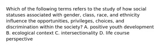 Which of the following terms refers to the study of how social statuses associated with gender, class, race, and ethnicity influence the opportunities, privileges, choices, and discrimination within the society? A. positive youth development B. ecological context C. intersectionality D. life course perspective