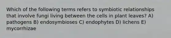 Which of the following terms refers to <a href='https://www.questionai.com/knowledge/kRSNvCqb1I-symbiotic-relationships' class='anchor-knowledge'>symbiotic relationships</a> that involve fungi living between the cells in plant leaves? A) pathogens B) endosymbioses C) endophytes D) lichens E) mycorrhizae