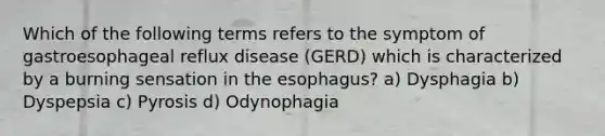 Which of the following terms refers to the symptom of gastroesophageal reflux disease (GERD) which is characterized by a burning sensation in the esophagus? a) Dysphagia b) Dyspepsia c) Pyrosis d) Odynophagia