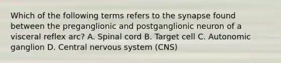 Which of the following terms refers to the synapse found between the preganglionic and postganglionic neuron of a visceral reflex arc? A. Spinal cord B. Target cell C. Autonomic ganglion D. Central nervous system (CNS)