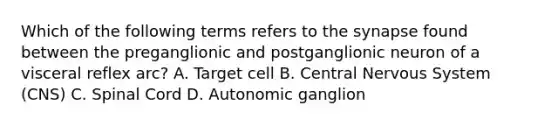 Which of the following terms refers to the synapse found between the preganglionic and postganglionic neuron of a visceral reflex arc? A. Target cell B. Central Nervous System (CNS) C. Spinal Cord D. Autonomic ganglion