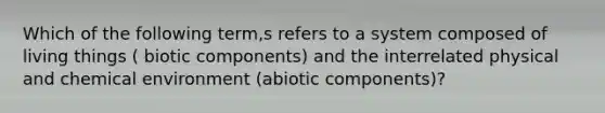 Which of the following term,s refers to a system composed of living things ( biotic components) and the interrelated physical and chemical environment (abiotic components)?