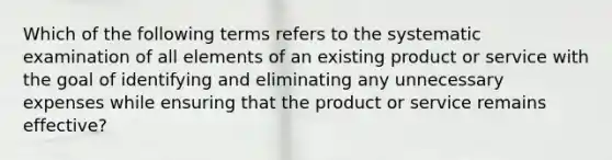 Which of the following terms refers to the systematic examination of all elements of an existing product or service with the goal of identifying and eliminating any unnecessary expenses while ensuring that the product or service remains effective?