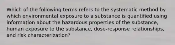 Which of the following terms refers to the systematic method by which environmental exposure to a substance is quantified using information about the hazardous properties of the substance, human exposure to the substance, dose-response relationships, and risk characterization?