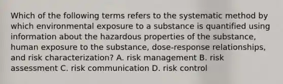 Which of the following terms refers to the systematic method by which environmental exposure to a substance is quantified using information about the hazardous properties of the substance, human exposure to the substance, dose-response relationships, and risk characterization? A. risk management B. risk assessment C. risk communication D. risk control