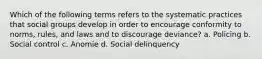 Which of the following terms refers to the systematic practices that social groups develop in order to encourage conformity to norms, rules, and laws and to discourage deviance? a. Policing b. Social control c. Anomie d. Social delinquency