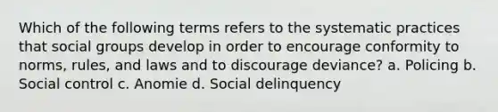 Which of the following terms refers to the systematic practices that social groups develop in order to encourage conformity to norms, rules, and laws and to discourage deviance? a. Policing b. Social control c. Anomie d. Social delinquency