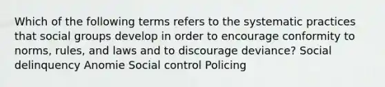 Which of the following terms refers to the systematic practices that social groups develop in order to encourage conformity to norms, rules, and laws and to discourage deviance? Social delinquency Anomie Social control Policing