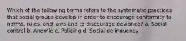 Which of the following terms refers to the systematic practices that social groups develop in order to encourage conformity to norms, rules, and laws and to discourage deviance? a. Social control b. Anomie c. Policing d. Social delinquency