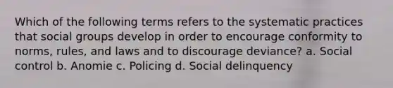 Which of the following terms refers to the systematic practices that social groups develop in order to encourage conformity to norms, rules, and laws and to discourage deviance? a. Social control b. Anomie c. Policing d. Social delinquency