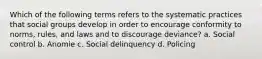 Which of the following terms refers to the systematic practices that social groups develop in order to encourage conformity to norms, rules, and laws and to discourage deviance? a. Social control b. Anomie c. Social delinquency d. Policing