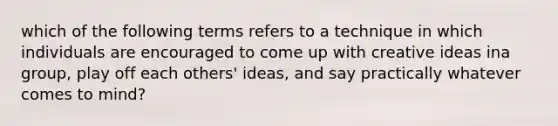 which of the following terms refers to a technique in which individuals are encouraged to come up with creative ideas ina group, play off each others' ideas, and say practically whatever comes to mind?