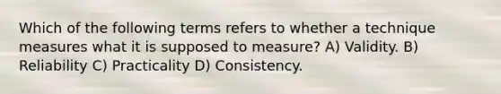 Which of the following terms refers to whether a technique measures what it is supposed to measure? A) Validity. B) Reliability C) Practicality D) Consistency.