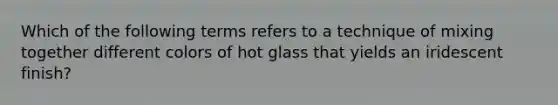 Which of the following terms refers to a technique of mixing together different colors of hot glass that yields an iridescent finish?