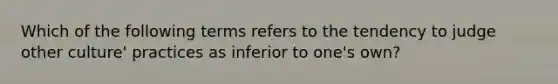 Which of the following terms refers to the tendency to judge other culture' practices as inferior to one's own?