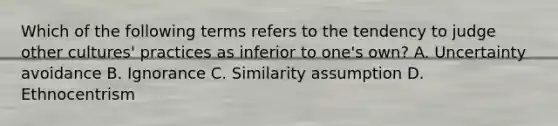 Which of the following terms refers to the tendency to judge other cultures' practices as inferior to one's own? A. Uncertainty avoidance B. Ignorance C. Similarity assumption D. Ethnocentrism