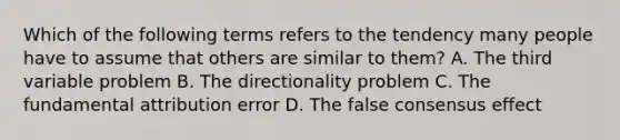 Which of the following terms refers to the tendency many people have to assume that others are similar to them? A. The third variable problem B. The directionality problem C. The fundamental attribution error D. The false consensus effect