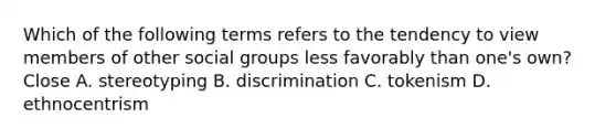 Which of the following terms refers to the tendency to view members of other social groups less favorably than one's own? Close A. stereotyping B. discrimination C. tokenism D. ethnocentrism