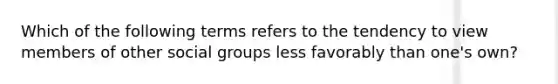 Which of the following terms refers to the tendency to view members of other social groups less favorably than one's own?