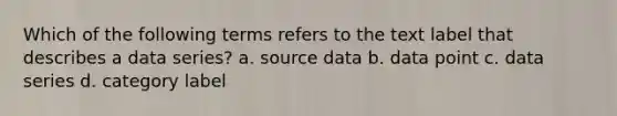 Which of the following terms refers to the text label that describes a data series? a. source data b. data point c. data series d. category label