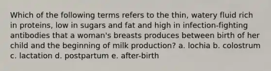 Which of the following terms refers to the thin, watery fluid rich in proteins, low in sugars and fat and high in infection-fighting antibodies that a woman's breasts produces between birth of her child and the beginning of milk production? a. lochia b. colostrum c. lactation d. postpartum e. after-birth