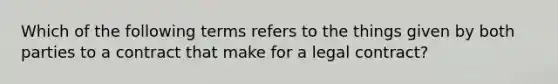 Which of the following terms refers to the things given by both parties to a contract that make for a legal contract?