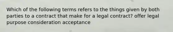 Which of the following terms refers to the things given by both parties to a contract that make for a legal contract? offer legal purpose consideration acceptance