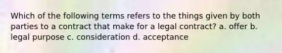 Which of the following terms refers to the things given by both parties to a contract that make for a legal contract? a. offer b. legal purpose c. consideration d. acceptance