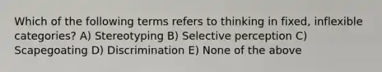 Which of the following terms refers to thinking in fixed, inflexible categories? A) Stereotyping B) Selective perception C) Scapegoating D) Discrimination E) None of the above