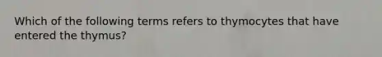 Which of the following terms refers to thymocytes that have entered the thymus?